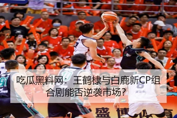 吃瓜黑料网：王鹤棣与白鹿新CP组合剧能否逆袭市场？